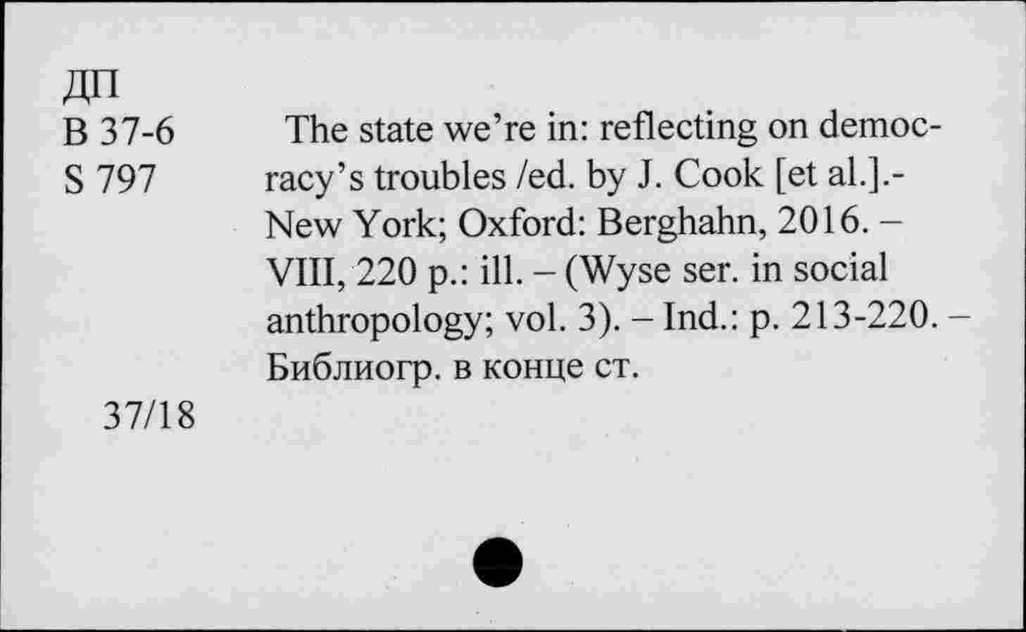 ﻿ДП
В 37-6
S797
The state we’re in: reflecting on democracy’s troubles /ed. by J. Cook [et al.].-New York; Oxford: Berghahn, 2016. -VIII, 220 p.: ill. - (Wyse ser. in social anthropology; vol. 3). - Ind.: p. 213-220. -Библиогр. в конце ст.
37/18